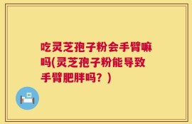 吃灵芝孢子粉会手臂嘛吗(灵芝孢子粉能导致手臂肥胖吗？)