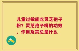 儿童过敏能吃灵芝孢子粉？灵芝孢子粉的功效、作用及禁忌是什么