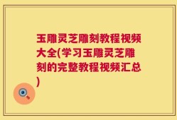 玉雕灵芝雕刻教程视频大全(学习玉雕灵芝雕刻的完整教程视频汇总)