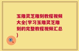 玉雕灵芝雕刻教程视频大全(学习玉雕灵芝雕刻的完整教程视频汇总)