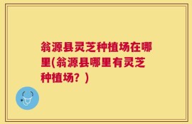 翁源县灵芝种植场在哪里(翁源县哪里有灵芝种植场？)