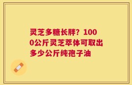 灵芝多糖长胖？1000公斤灵芝萃体可取出多少公斤纯孢子油