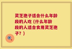 灵芝孢子适合什么年龄段的人吃 (什么年龄段的人适合食用灵芝孢子？)