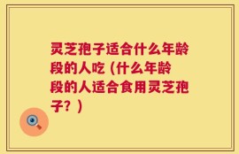 灵芝孢子适合什么年龄段的人吃 (什么年龄段的人适合食用灵芝孢子？)