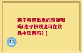 孢子粉泡出来的渣能喝吗(孢子粉残渣可在饮品中饮用吗？)