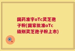 国药准字oTc灵芝孢子粉(国家批准oTc级别灵芝孢子粉上市)