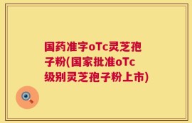 国药准字oTc灵芝孢子粉(国家批准oTc级别灵芝孢子粉上市)