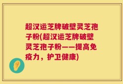 超汉运芝牌破壁灵芝孢子粉(超汉运芝牌破壁灵芝孢子粉——提高免疫力，护卫健康)