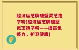 超汉运芝牌破壁灵芝孢子粉(超汉运芝牌破壁灵芝孢子粉——提高免疫力，护卫健康)