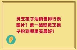 灵芝孢子油销售排行表图片？紫一破壁灵芝孢子粉到哪里买最好？
