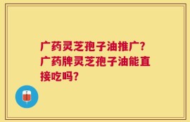 广药灵芝孢子油推广？广药牌灵芝孢子油能直接吃吗？