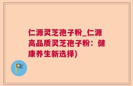 仁源灵芝孢子粉_仁源高品质灵芝孢子粉：健康养生新选择)