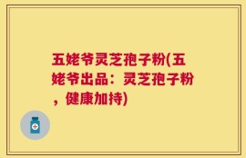 五姥爷灵芝孢子粉(五姥爷出品：灵芝孢子粉，健康加持)