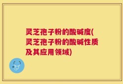 灵芝孢子粉的酸碱度(灵芝孢子粉的酸碱性质及其应用领域)