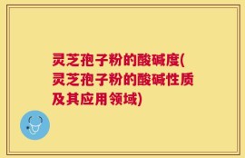 灵芝孢子粉的酸碱度(灵芝孢子粉的酸碱性质及其应用领域)