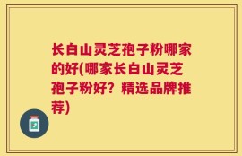 长白山灵芝孢子粉哪家的好(哪家长白山灵芝孢子粉好？精选品牌推荐)