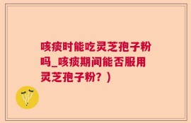 咳痰时能吃灵芝孢子粉吗_咳痰期间能否服用灵芝孢子粉？)