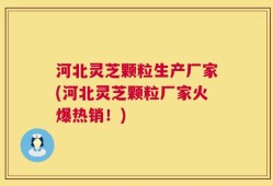 河北灵芝颗粒生产厂家(河北灵芝颗粒厂家火爆热销！)