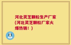 河北灵芝颗粒生产厂家(河北灵芝颗粒厂家火爆热销！)