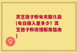 灵芝孢子粉每天服几袋(每日摄入量多少？灵芝孢子粉读懂服用指南)