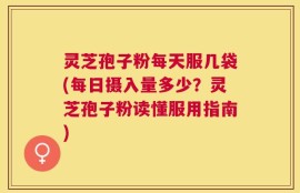 灵芝孢子粉每天服几袋(每日摄入量多少？灵芝孢子粉读懂服用指南)