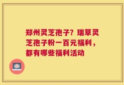 郑州灵芝孢子？瑞草灵芝孢子粉一百元福利，都有哪些福利活动