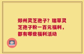 郑州灵芝孢子？瑞草灵芝孢子粉一百元福利，都有哪些福利活动