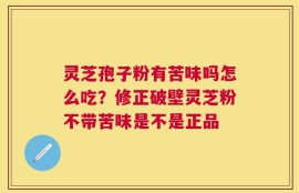 灵芝孢子粉有苦味吗怎么吃？修正破壁灵芝粉不带苦味是不是正品