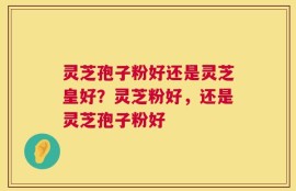 灵芝孢子粉好还是灵芝皇好？灵芝粉好，还是灵芝孢子粉好