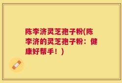 陈李济灵芝孢子粉(陈李济的灵芝孢子粉：健康好帮手！)