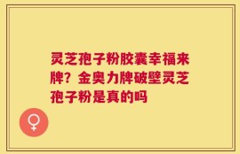 灵芝孢子粉胶囊幸福来牌？金奥力牌破壁灵芝孢子粉是真的吗