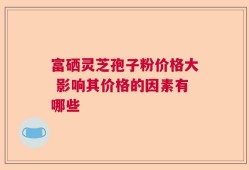 富硒灵芝孢子粉价格大 影响其价格的因素有哪些