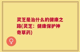 灵芝是治什么的健康之路(灵芝：健康保护神奇草药)