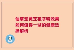 仙草堂灵芝孢子粉效果如何值得一试的健康选择解析