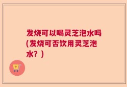 发烧可以喝灵芝泡水吗(发烧可否饮用灵芝泡水？)