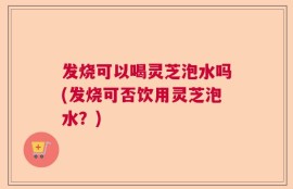 发烧可以喝灵芝泡水吗(发烧可否饮用灵芝泡水？)