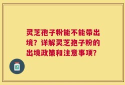灵芝孢子粉能不能带出境？详解灵芝孢子粉的出境政策和注意事项？