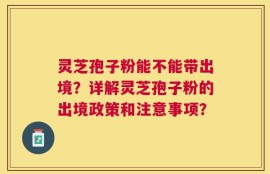 灵芝孢子粉能不能带出境？详解灵芝孢子粉的出境政策和注意事项？
