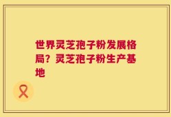 世界灵芝孢子粉发展格局？灵芝孢子粉生产基地
