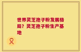 世界灵芝孢子粉发展格局？灵芝孢子粉生产基地