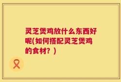 灵芝煲鸡放什么东西好呢(如何搭配灵芝煲鸡的食材？)