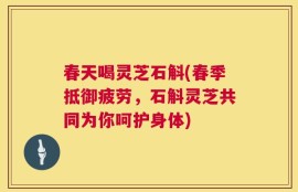 春天喝灵芝石斛(春季抵御疲劳，石斛灵芝共同为你呵护身体)
