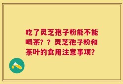 吃了灵芝孢子粉能不能喝茶？？灵芝孢子粉和茶叶的食用注意事项？