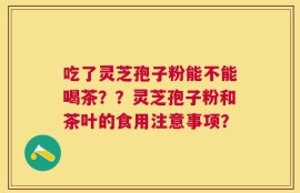 吃了灵芝孢子粉能不能喝茶？？灵芝孢子粉和茶叶的食用注意事项？