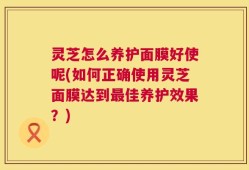 灵芝怎么养护面膜好使呢(如何正确使用灵芝面膜达到最佳养护效果？)