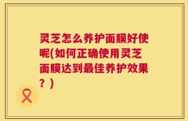 灵芝怎么养护面膜好使呢(如何正确使用灵芝面膜达到最佳养护效果？)