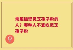 常服破壁灵芝孢子粉的人？哪种人不宜吃灵芝孢子粉