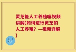 灵芝能人工养殖嘛视频讲解(如何进行灵芝的人工养殖？—视频详解)