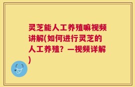灵芝能人工养殖嘛视频讲解(如何进行灵芝的人工养殖？—视频详解)