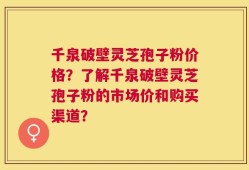 千泉破壁灵芝孢子粉价格？了解千泉破壁灵芝孢子粉的市场价和购买渠道？